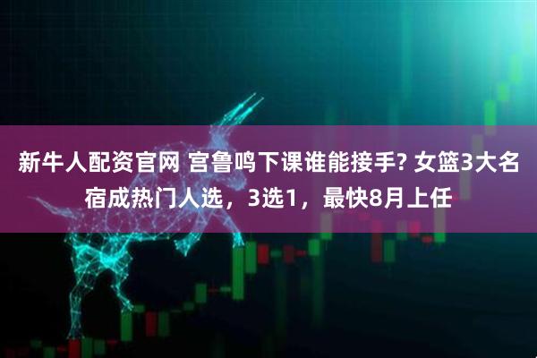 新牛人配资官网 宫鲁鸣下课谁能接手? 女篮3大名宿成热门人选，3选1，最快8月上任