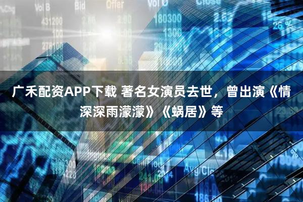 广禾配资APP下载 著名女演员去世，曾出演《情深深雨濛濛》《蜗居》等