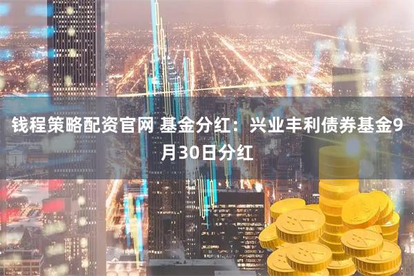 钱程策略配资官网 基金分红：兴业丰利债券基金9月30日分红