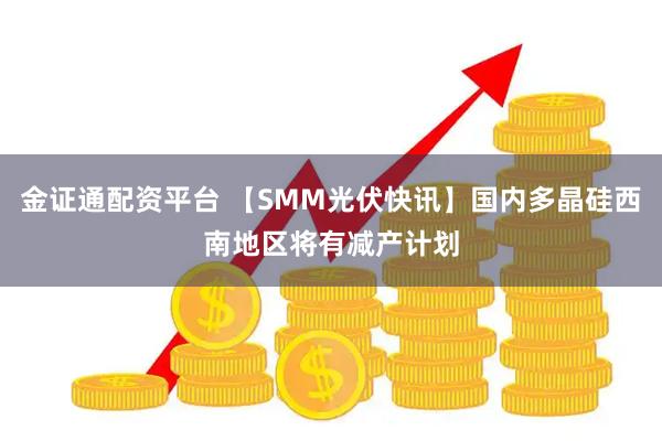 金证通配资平台 【SMM光伏快讯】国内多晶硅西南地区将有减产计划