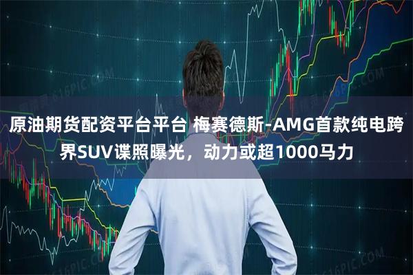 原油期货配资平台平台 梅赛德斯-AMG首款纯电跨界SUV谍照曝光，动力或超1000马力