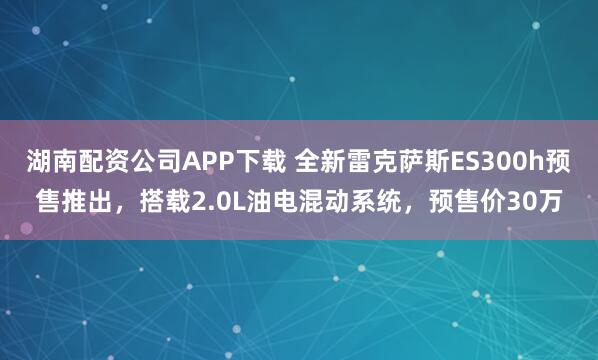 湖南配资公司APP下载 全新雷克萨斯ES300h预售推出，搭载2.0L油电混动系统，预售价30万