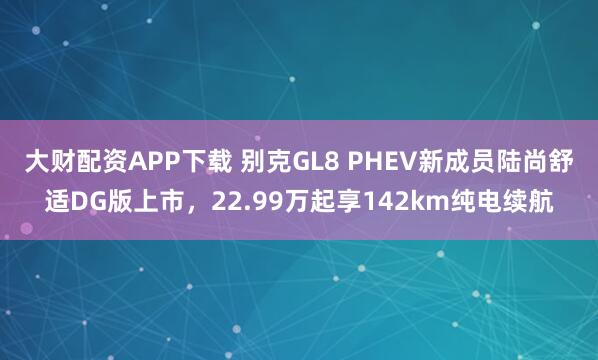 大财配资APP下载 别克GL8 PHEV新成员陆尚舒适DG版上市，22.99万起享142km纯电续航