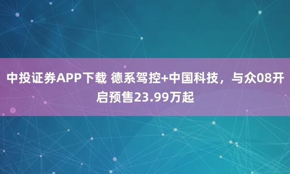中投证券APP下载 德系驾控+中国科技，与众08开启预售23.99万起