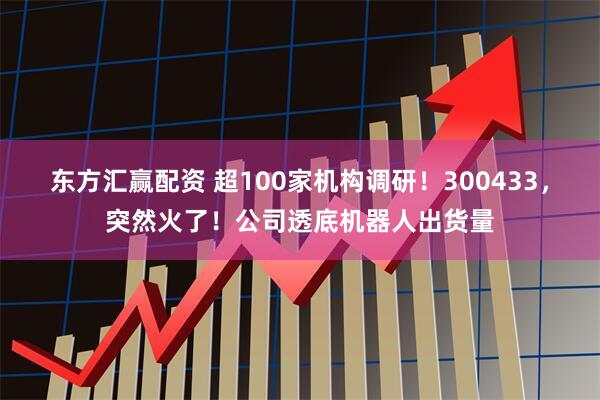 东方汇赢配资 超100家机构调研！300433，突然火了！公司透底机器人出货量