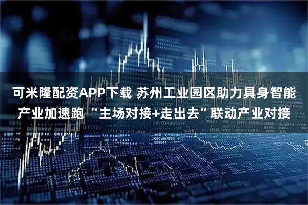 可米隆配资APP下载 苏州工业园区助力具身智能产业加速跑 “主场对接+走出去”联动产业对接