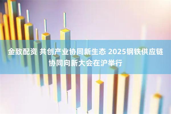 金致配资 共创产业协同新生态 2025钢铁供应链协同向新大会在沪举行