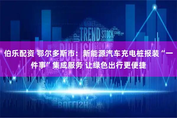 伯乐配资 鄂尔多斯市：新能源汽车充电桩报装“一件事”集成服务 让绿色出行更便捷