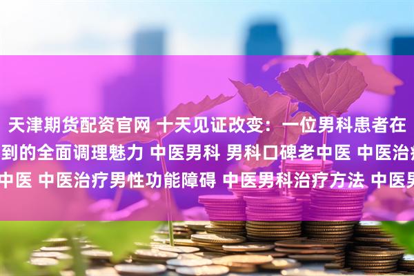 天津期货配资官网 十天见证改变：一位男科患者在南阳滋养堂中医馆感受到的全面调理魅力 中医男科 男科口碑老中医 中医治疗男性功能障碍 中医男科治疗方法 中医男科名老中医