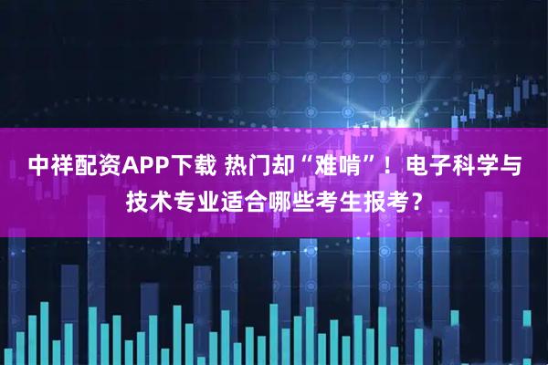 中祥配资APP下载 热门却“难啃”！电子科学与技术专业适合哪些考生报考？