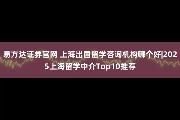 易方达证券官网 上海出国留学咨询机构哪个好|2025上海留学中介Top10推荐