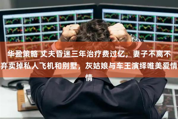 华盈策略 丈夫昏迷三年治疗费过亿，妻子不离不弃卖掉私人飞机和别墅，灰姑娘与车王演绎唯美爱情