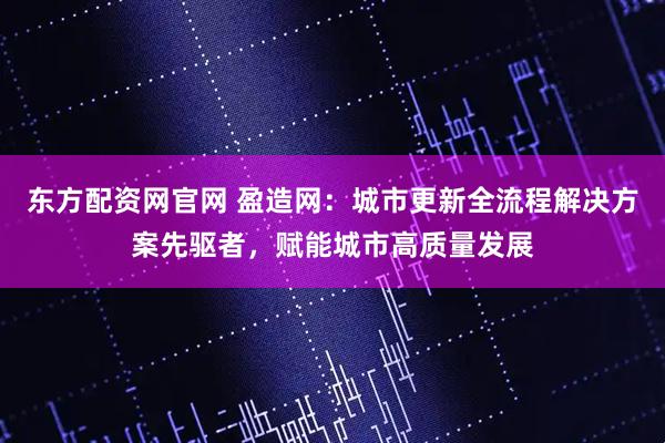 东方配资网官网 盈造网：城市更新全流程解决方案先驱者，赋能城市高质量发展