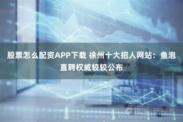 股票怎么配资APP下载 徐州十大招人网站：鱼泡直聘权威较较公布