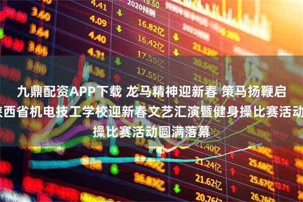 九鼎配资APP下载 龙马精神迎新春 策马扬鞭启新程——陕西省机电技工学校迎新春文艺汇演暨健身操比赛活动圆满落幕