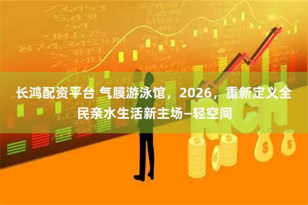 长鸿配资平台 气膜游泳馆，2026，重新定义全民亲水生活新主场—轻空间