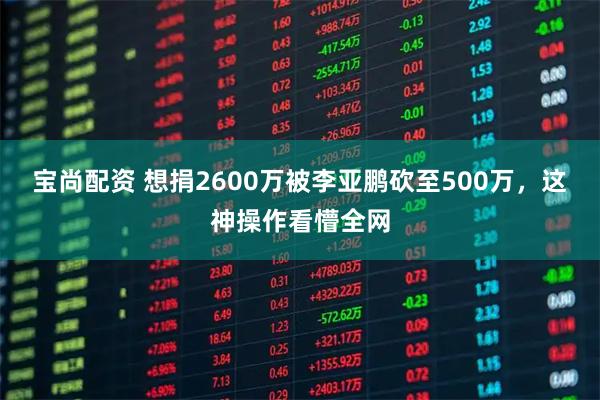 宝尚配资 想捐2600万被李亚鹏砍至500万，这神操作看懵全网