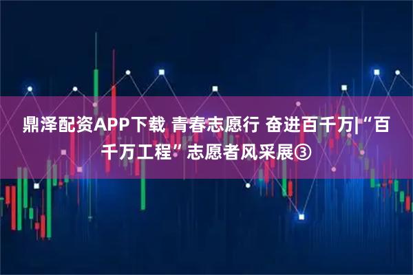 鼎泽配资APP下载 青春志愿行 奋进百千万|“百千万工程”志愿者风采展③