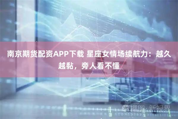 南京期货配资APP下载 星座女情场续航力：越久越黏，旁人看不懂